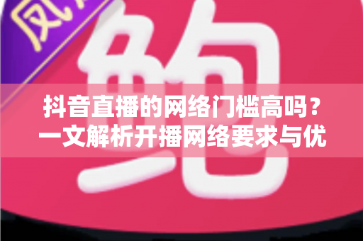 抖音直播的网络门槛高吗？一文解析开播网络要求与优化技巧，新手也能轻松开播的完整指南