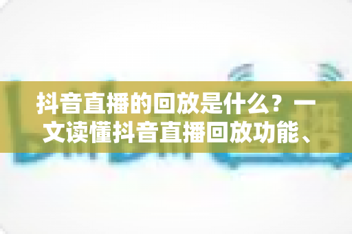 抖音直播的回放是什么?一文读懂抖音直播回放功能、查看方法与运营价值全解析 抖音直播的回放是什么?一文读懂抖音直播回放功能、查看方法与运营价值全解析