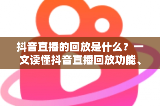 抖音直播的回放是什么?一文读懂抖音直播回放功能、查看方法与运营价值全解析 抖音直播的回放是什么?一文读懂抖音直播回放功能、查看方法与运营价值全解析