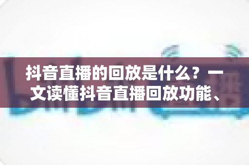 抖音直播的回放是什么?一文读懂抖音直播回放功能、查看方法与运营价值全解析 抖音直播的回放是什么?一文读懂抖音直播回放功能、查看方法与运营价值全解析
