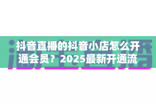 抖音直播的抖音小店怎么开通会员？2025最新开通流程与运营技巧全解析