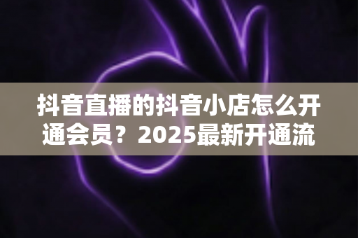 抖音直播的抖音小店怎么开通会员？2025最新开通流程与运营技巧全解析