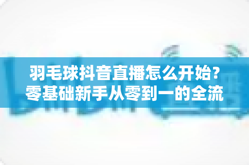 羽毛球抖音直播怎么开始?零基础新手从零到一的全流程实战指南 羽毛球抖音直播怎么开始?零基础新手从零到一的全流程实战指南