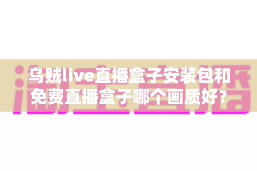 乌贼live直播盒子安装包和免费直播盒子哪个画质好？——画质深度对比与实用选购指南