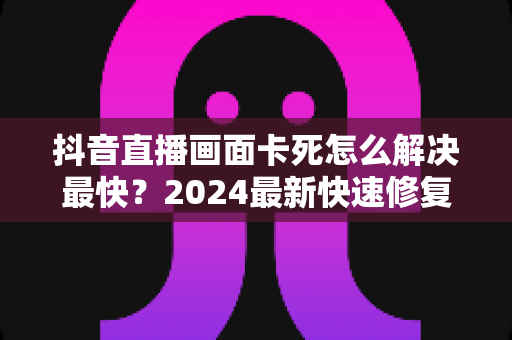 抖音直播画面卡死怎么解决最快？2024最新快速修复指南全攻略