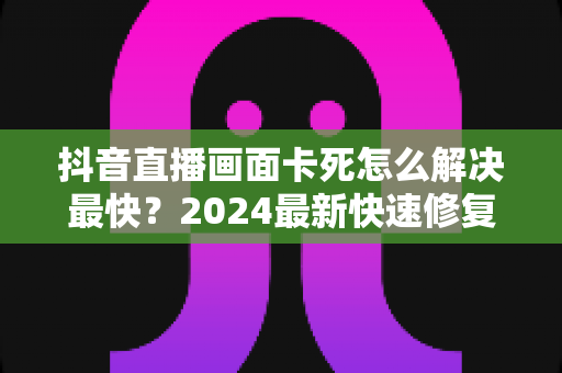 抖音直播画面卡死怎么解决最快？2024最新快速修复指南全攻略