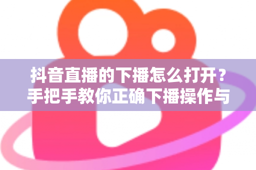 抖音直播的下播怎么打开?手把手教你正确下播操作与下播后运营全攻略 抖音直播的下播怎么打开?手把手教你正确下播操作与下播后运营全攻略