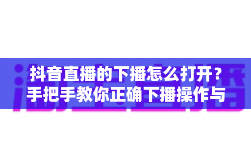 抖音直播的下播怎么打开?手把手教你正确下播操作与下播后运营全攻略 抖音直播的下播怎么打开?手把手教你正确下播操作与下播后运营全攻略