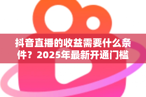 抖音直播的收益需要什么条件?2025年最新开通门槛与变现攻略全解析 抖音直播的收益需要什么条件?2025年最新开通门槛与变现攻略全解析