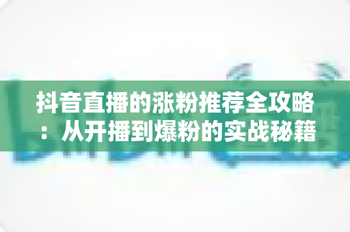 抖音直播的涨粉推荐全攻略:从开播到爆粉的实战秘籍与运营指南 抖音直播的涨粉推荐全攻略:从开播到爆粉的实战秘籍与运营指南