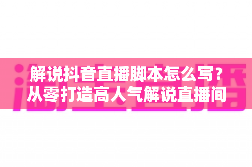 解说抖音直播脚本怎么写?从零打造高人气解说直播间的完整实战指南 解说抖音直播脚本怎么写?从零打造高人气解说直播间的完整实战指南