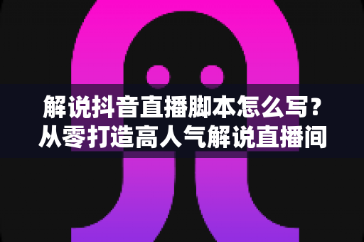 解说抖音直播脚本怎么写?从零打造高人气解说直播间的完整实战指南 解说抖音直播脚本怎么写?从零打造高人气解说直播间的完整实战指南