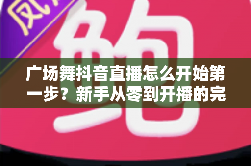 广场舞抖音直播怎么开始第一步?新手从零到开播的完整实操指南 广场舞抖音直播怎么开始第一步?新手从零到开播的完整实操指南