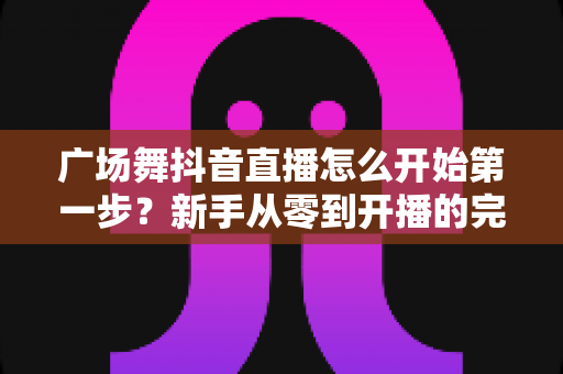 广场舞抖音直播怎么开始第一步?新手从零到开播的完整实操指南 广场舞抖音直播怎么开始第一步?新手从零到开播的完整实操指南