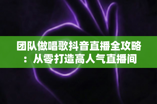 团队做唱歌抖音直播全攻略:从零打造高人气直播间 团队做唱歌抖音直播全攻略:从零打造高人气直播间