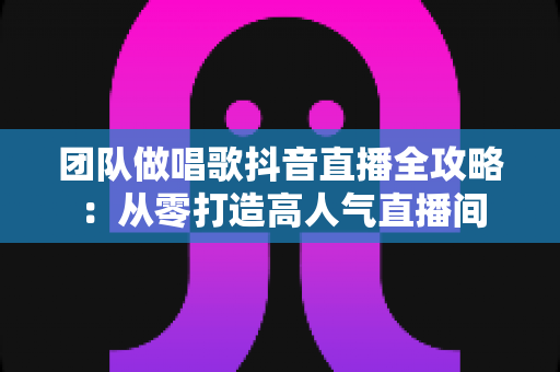 团队做唱歌抖音直播全攻略：从零打造高人气直播间