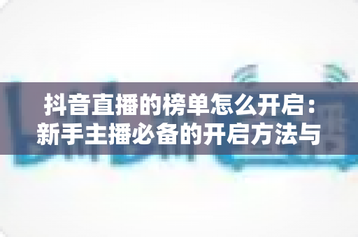 抖音直播的榜单怎么开启:新手主播必备的开启方法与冲榜实战攻略 抖音直播的榜单怎么开启:新手主播必备的开启方法与冲榜实战攻略