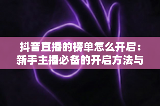 抖音直播的榜单怎么开启:新手主播必备的开启方法与冲榜实战攻略 抖音直播的榜单怎么开启:新手主播必备的开启方法与冲榜实战攻略