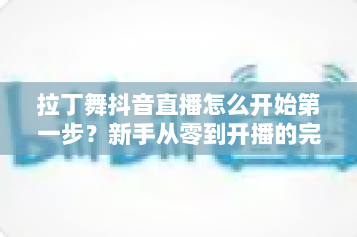 拉丁舞抖音直播怎么开始第一步?新手从零到开播的完整实战指南 拉丁舞抖音直播怎么开始第一步?新手从零到开播的完整实战指南