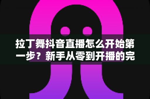 拉丁舞抖音直播怎么开始第一步？新手从零到开播的完整实战指南
