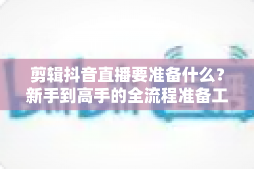 剪辑抖音直播要准备什么?新手到高手的全流程准备工作清单 剪辑抖音直播要准备什么?新手到高手的全流程准备工作清单
