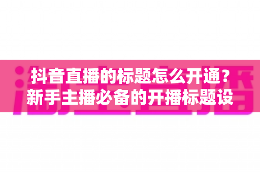 抖音直播的标题怎么开通?新手主播必备的开播标题设置与优化全攻略 抖音直播的标题怎么开通?新手主播必备的开播标题设置与优化全攻略