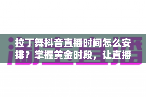 拉丁舞抖音直播时间怎么安排?掌握黄金时段,让直播间人气翻倍的完整攻略 拉丁舞抖音直播时间怎么安排?掌握黄金时段,让直播间人气翻倍的完整攻略