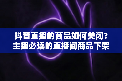 抖音直播的商品如何关闭?主播必读的直播间商品下架与隐藏全攻略 抖音直播的商品如何关闭?主播必读的直播间商品下架与隐藏全攻略