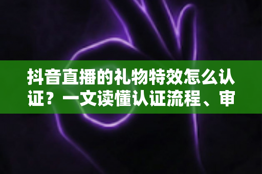 抖音直播的礼物特效怎么认证?一文读懂认证流程、审核标准与实操技巧 抖音直播的礼物特效怎么认证?一文读懂认证流程、审核标准与实操技巧