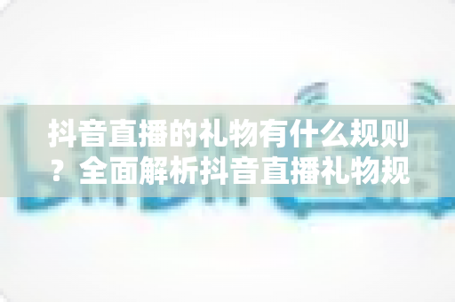 抖音直播的礼物有什么规则?全面解析抖音直播礼物规则与玩法指南 抖音直播的礼物有什么规则?全面解析抖音直播礼物规则与玩法指南