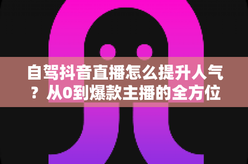自驾抖音直播怎么提升人气？从0到爆款主播的全方位实战指南