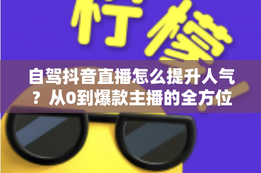 自驾抖音直播怎么提升人气？从0到爆款主播的全方位实战指南