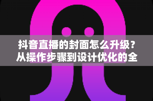 抖音直播的封面怎么升级?从操作步骤到设计优化的全方位实战指南 抖音直播的封面怎么升级?从操作步骤到设计优化的全方位实战指南
