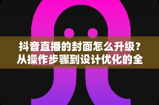 抖音直播的封面怎么升级?从操作步骤到设计优化的全方位实战指南 抖音直播的封面怎么升级?从操作步骤到设计优化的全方位实战指南