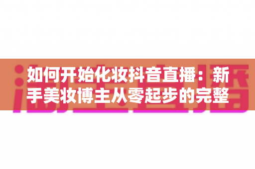 如何开始化妆抖音直播：新手美妆博主从零起步的完整实战指南