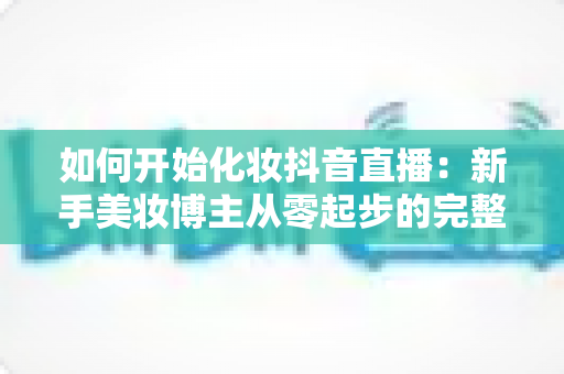 如何开始化妆抖音直播：新手美妆博主从零起步的完整实战指南
