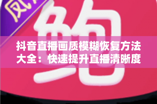 抖音直播画质模糊恢复方法大全：快速提升直播清晰度的实用指南