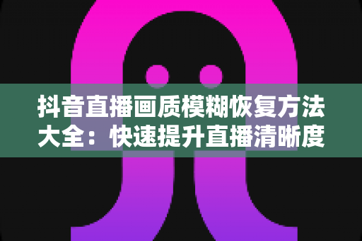 抖音直播画质模糊恢复方法大全：快速提升直播清晰度的实用指南