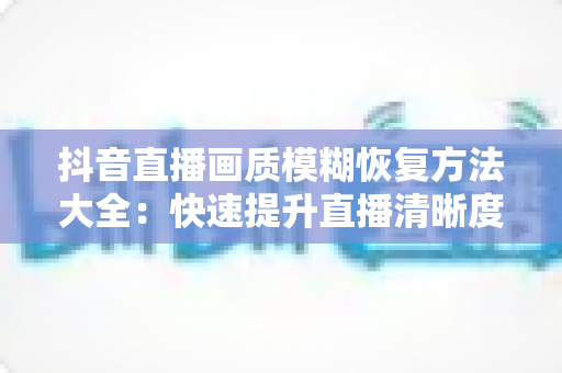 抖音直播画质模糊恢复方法大全：快速提升直播清晰度的实用指南
