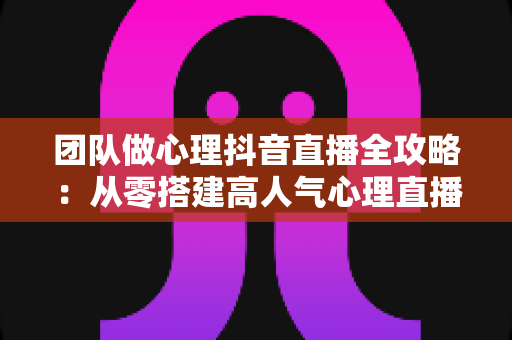 团队做心理抖音直播全攻略：从零搭建高人气心理直播间的实战运营指南