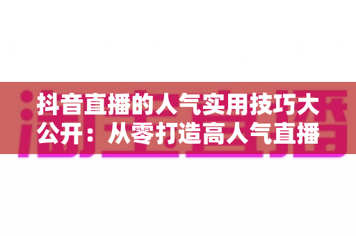 抖音直播的人气实用技巧大公开:从零打造高人气直播间的完整指南 抖音直播的人气实用技巧大公开:从零打造高人气直播间的完整指南