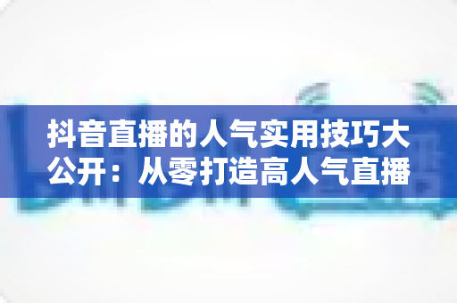抖音直播的人气实用技巧大公开：从零打造高人气直播间的完整指南