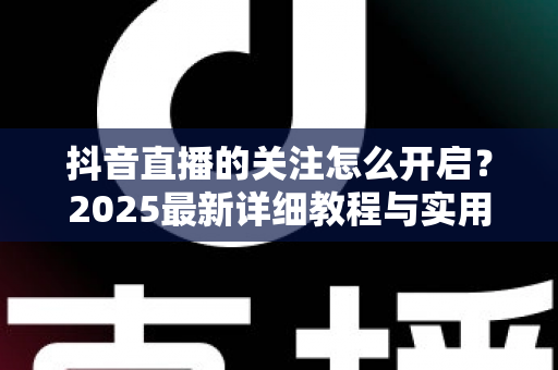 抖音直播的关注怎么开启?2025最新详细教程与实用技巧全解析,助你轻松玩转直播间 抖音直播的关注怎么开启?2025最新详细教程与实用技巧全解析,助你轻松玩转直播间