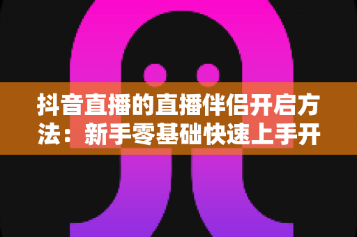 抖音直播的直播伴侣开启方法:新手零基础快速上手开播工具的完整实操指南 抖音直播的直播伴侣开启方法:新手零基础快速上手开播工具的完整实操指南