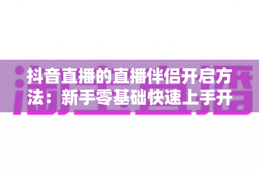 抖音直播的直播伴侣开启方法:新手零基础快速上手开播工具的完整实操指南 抖音直播的直播伴侣开启方法:新手零基础快速上手开播工具的完整实操指南