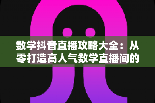 数学抖音直播攻略大全：从零打造高人气数学直播间的实战指南