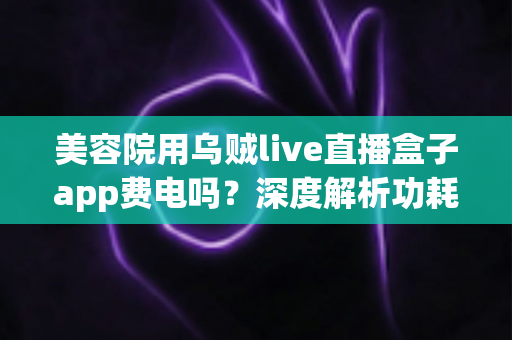 美容院用乌贼live直播盒子app费电吗？深度解析功耗真相与省电运营全攻略