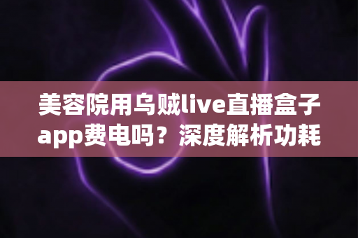 美容院用乌贼live直播盒子app费电吗？深度解析功耗真相与省电运营全攻略
