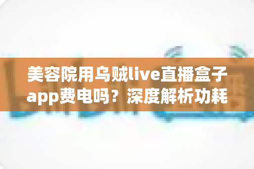 美容院用乌贼live直播盒子app费电吗？深度解析功耗真相与省电运营全攻略