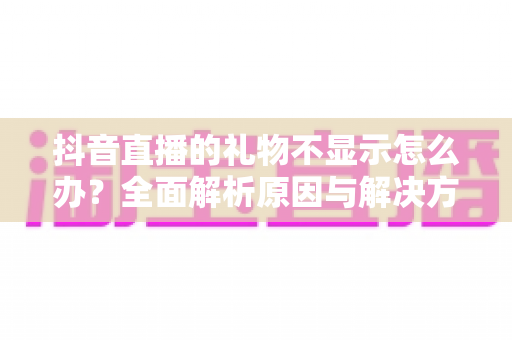 抖音直播的礼物不显示怎么办?全面解析原因与解决方法 抖音直播的礼物不显示怎么办?全面解析原因与解决方法